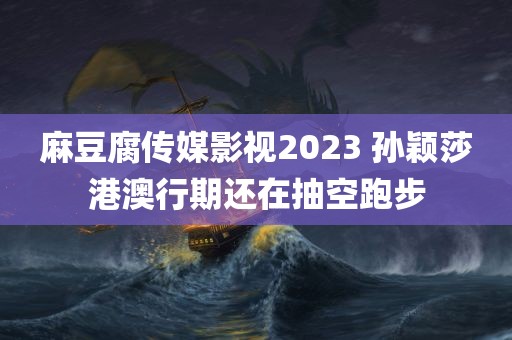 麻豆腐传媒影视2023 孙颖莎港澳行期还在抽空跑步