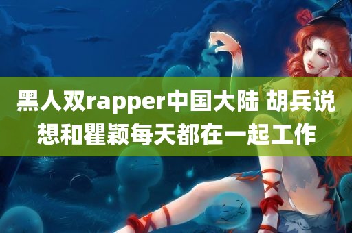 黑人双rapper中国大陆 胡兵说想和瞿颖每天都在一起工作