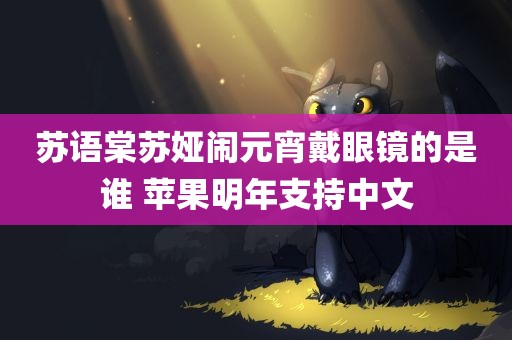 苏语棠苏娅闹元宵戴眼镜的是谁 苹果明年支持中文