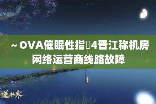 ～OVA催眠性指導4晋江称机房网络运营商线路故障