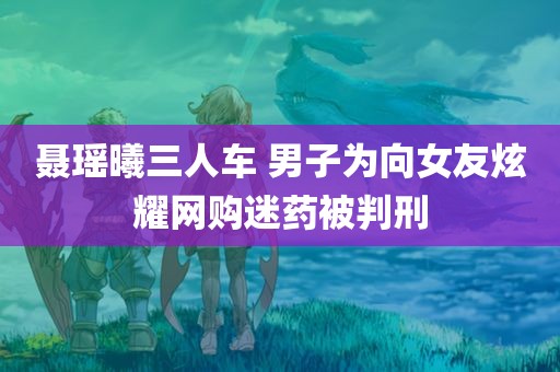 聂瑶曦三人车 男子为向女友炫耀网购迷药被判刑