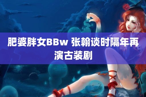 肥婆胖女BBw 张翰谈时隔年再演古装剧