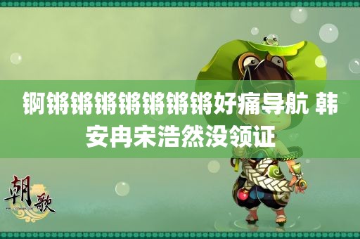 锕锵锵锵锵锵锵锵好痛导航 韩安冉宋浩然没领证