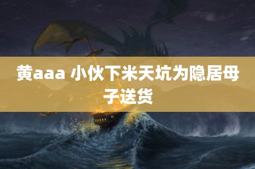 黄aaa 小伙下米天坑为隐居母子送货