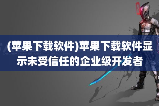 (苹果下载软件)苹果下载软件显示未受信任的企业级开发者