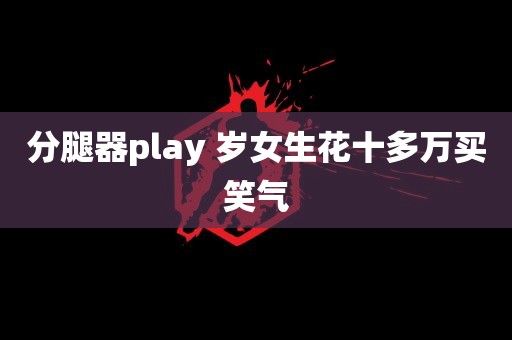 分腿器play 岁女生花十多万买笑气