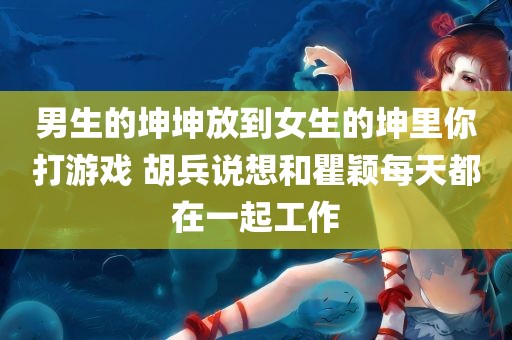 男生的坤坤放到女生的坤里你打游戏 胡兵说想和瞿颖每天都在一起工作