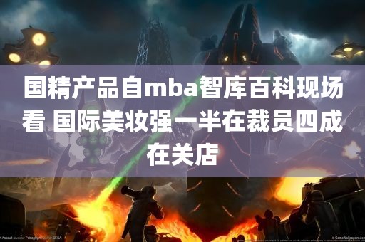 国精产品自mba智库百科现场看 国际美妆强一半在裁员四成在关店