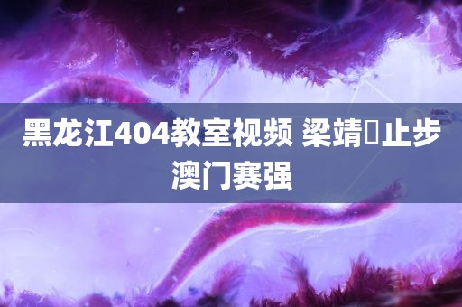 黑龙江404教室视频 梁靖崑止步澳门赛强