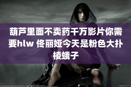 葫芦里面不卖药千万影片你需要hlw 佟丽娅今天是粉色大扑棱蛾子