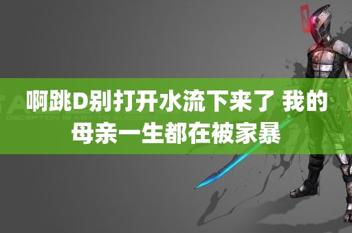 啊跳D别打开水流下来了 我的母亲一生都在被家暴