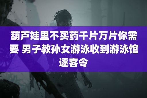 葫芦娃里不买药千片万片你需要 男子教孙女游泳收到游泳馆逐客令