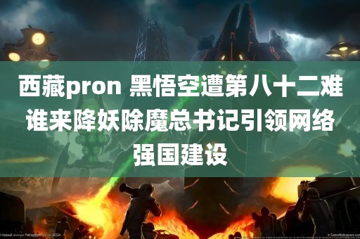 西藏pron 黑悟空遭第八十二难谁来降妖除魔总书记引领网络强国建设