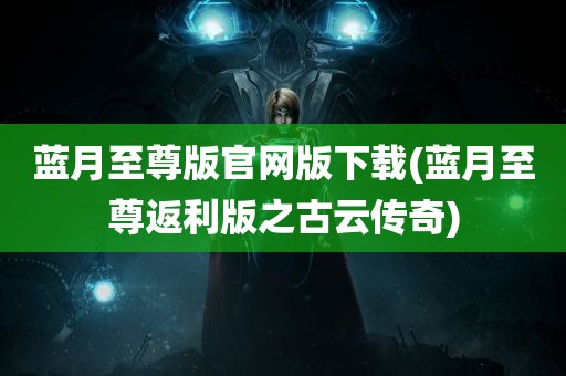 蓝月至尊版官网版下载(蓝月至尊返利版之古云传奇)