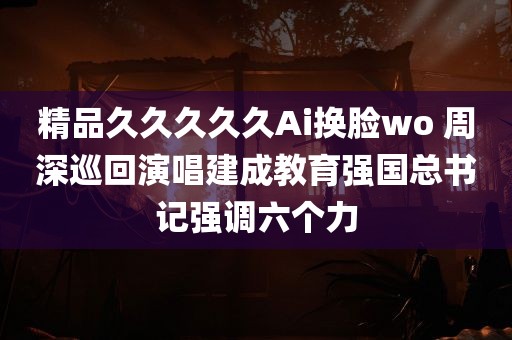 精品久久久久久Ai换脸wo 周深巡回演唱建成教育强国总书记强调六个力