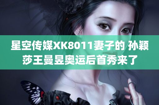 星空传媒XK8011妻子的 孙颖莎王曼昱奥运后首秀来了