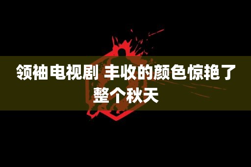 领袖电视剧 丰收的颜色惊艳了整个秋天