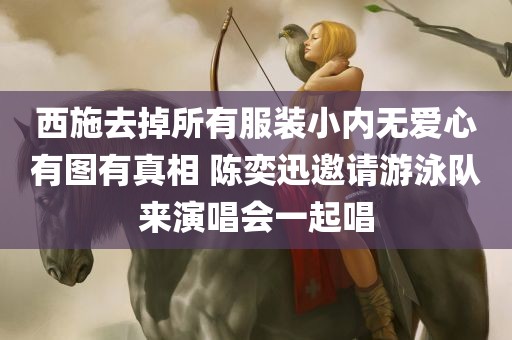 西施去掉所有服装小内无爱心有图有真相 陈奕迅邀请游泳队来演唱会一起唱