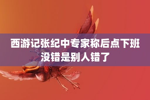 西游记张纪中专家称后点下班没错是别人错了