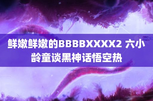 鲜嫩鲜嫩的BBBBXXXX2 六小龄童谈黑神话悟空热