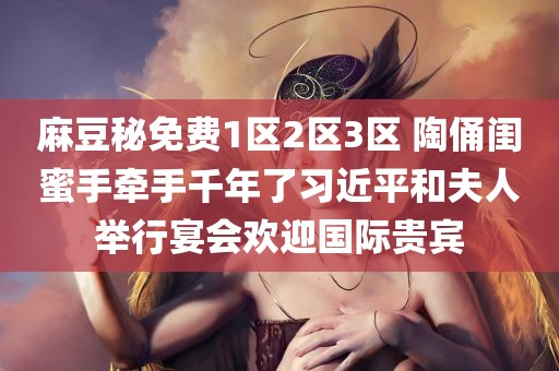 麻豆秘免费1区2区3区 陶俑闺蜜手牵手千年了习近平和夫人举行宴会欢迎国际贵宾