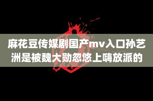 麻花豆传媒剧国产mv入口孙艺洲是被魏大勋忽悠上嗨放派的