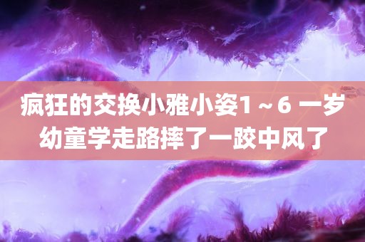 疯狂的交换小雅小姿1～6 一岁幼童学走路摔了一跤中风了