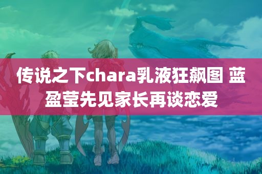 传说之下chara乳液狂飙图 蓝盈莹先见家长再谈恋爱