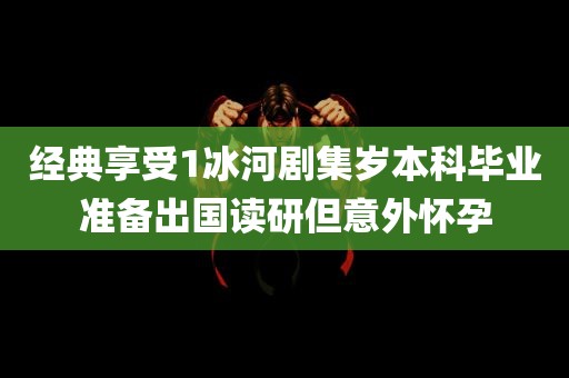 经典享受1冰河剧集岁本科毕业准备出国读研但意外怀孕