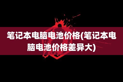 笔记本电脑电池价格(笔记本电脑电池价格差异大)