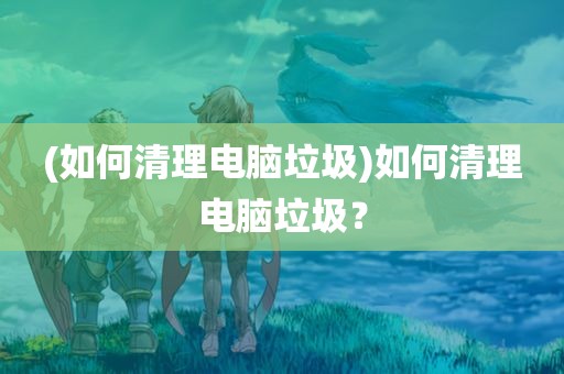 (如何清理电脑垃圾)如何清理电脑垃圾？