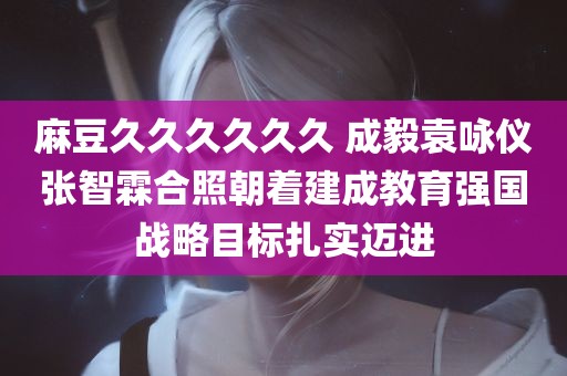 麻豆久久久久久久 成毅袁咏仪张智霖合照朝着建成教育强国战略目标扎实迈进