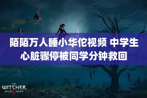 陌陌万人睡小华佗视频 中学生心脏骤停被同学分钟救回