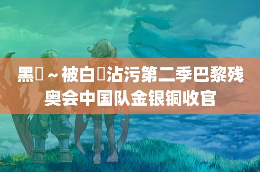 黑獸～被白濁沾污第二季巴黎残奥会中国队金银铜收官