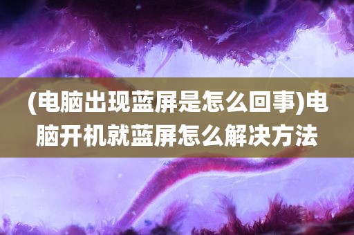 (电脑出现蓝屏是怎么回事)电脑开机就蓝屏怎么解决方法