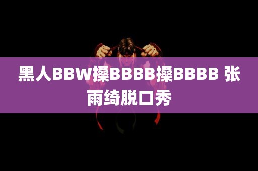 黑人BBW搡BBBB搡BBBB 张雨绮脱口秀