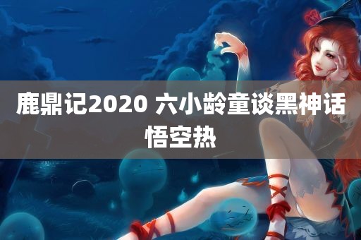 鹿鼎记2020 六小龄童谈黑神话悟空热