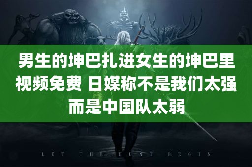 男生的坤巴扎进女生的坤巴里视频免费 日媒称不是我们太强而是中国队太弱