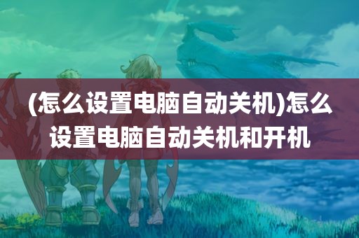 (怎么设置电脑自动关机)怎么设置电脑自动关机和开机