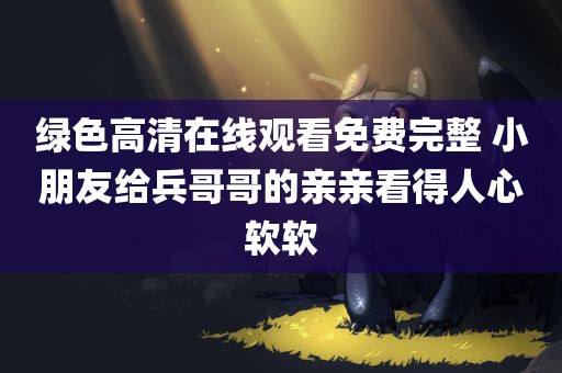 绿色高清在线观看免费完整 小朋友给兵哥哥的亲亲看得人心软软