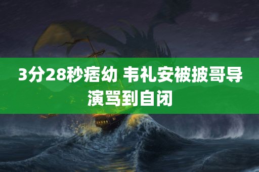 3分28秒痞幼 韦礼安被披哥导演骂到自闭