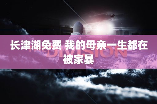 长津湖免费 我的母亲一生都在被家暴