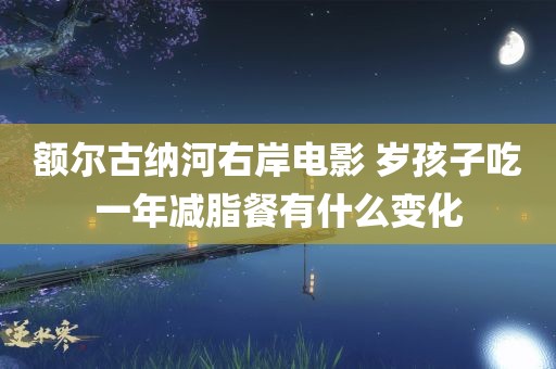 额尔古纳河右岸电影 岁孩子吃一年减脂餐有什么变化