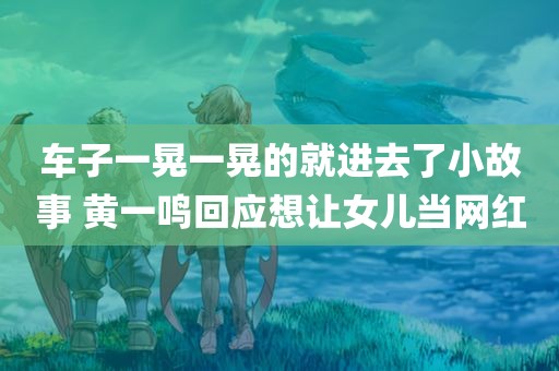 车子一晃一晃的就进去了小故事 黄一鸣回应想让女儿当网红