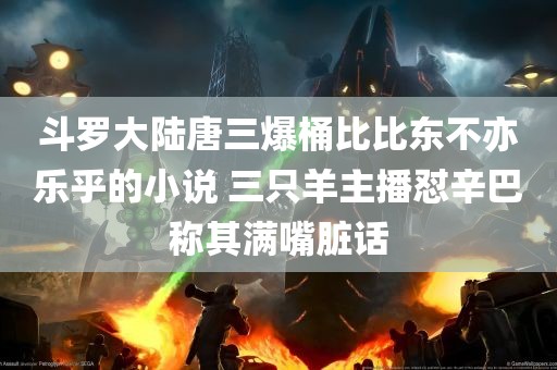 斗罗大陆唐三爆桶比比东不亦乐乎的小说 三只羊主播怼辛巴称其满嘴脏话