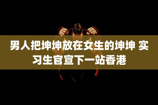 男人把坤坤放在女生的坤坤 实习生官宣下一站香港