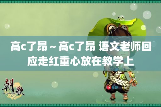 高c了昂～高c了昂 语文老师回应走红重心放在教学上