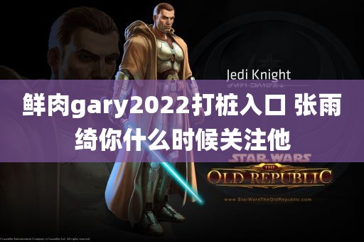 鲜肉gary2022打桩入口 张雨绮你什么时候关注他