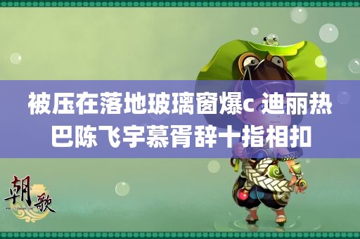 被压在落地玻璃窗爆c 迪丽热巴陈飞宇慕胥辞十指相扣