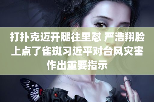 打扑克迈开腿往里怼 严浩翔脸上点了雀斑习近平对台风灾害作出重要指示